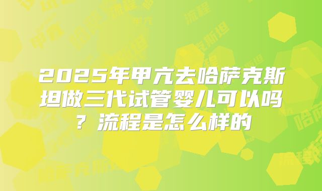 2025年甲亢去哈萨克斯坦做三代试管婴儿可以吗?流程是怎么样的