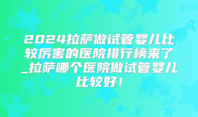 2024拉萨做试管婴儿比较厉害的医院排行榜来了_拉萨哪个医院做试管婴儿比较好！