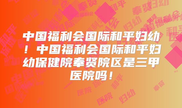 中国福利会国际和平妇幼！中国福利会国际和平妇幼保健院奉贤院区是三甲医院吗！