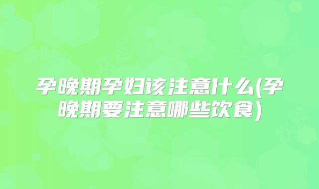 孕晚期孕妇该注意什么(孕晚期要注意哪些饮食)
