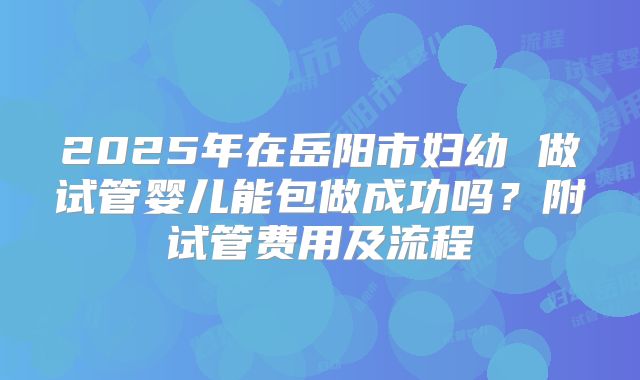 2025年在岳阳市妇幼 做试管婴儿能包做成功吗?附试管费用及流程