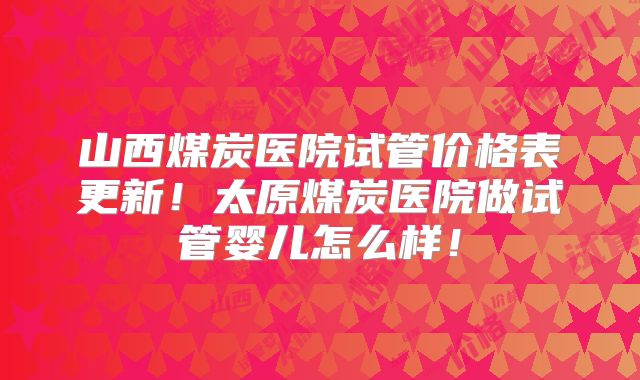 山西煤炭医院试管价格表更新！太原煤炭医院做试管婴儿怎么样！