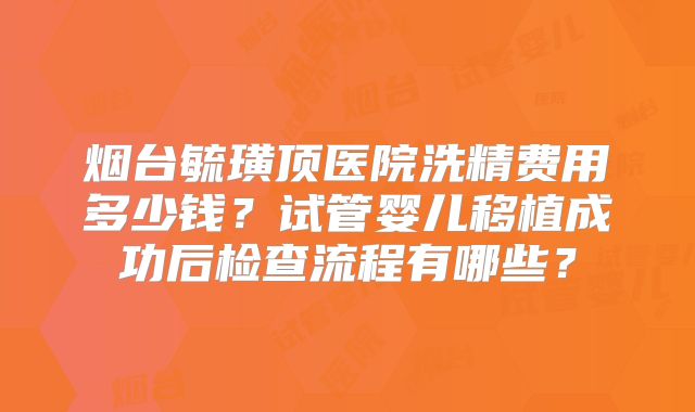 烟台毓璜顶医院洗精费用多少钱？试管婴儿移植成功后检查流程有哪些？