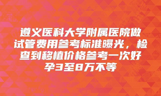 遵义医科大学附属医院做试管费用参考标准曝光,检查到移植价格参考一次好孕3至8万不等