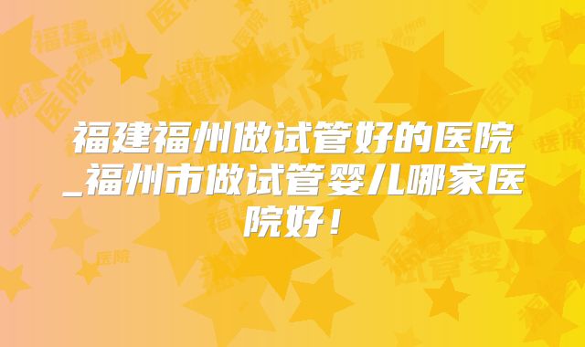 福建福州做试管好的医院_福州市做试管婴儿哪家医院好!