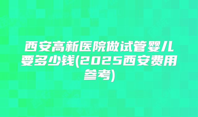 西安高新医院做试管婴儿要多少钱(2025西安费用参考)