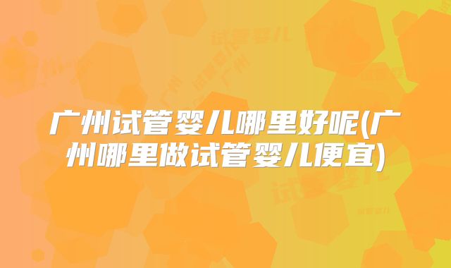 广州试管婴儿哪里好呢(广州哪里做试管婴儿便宜)