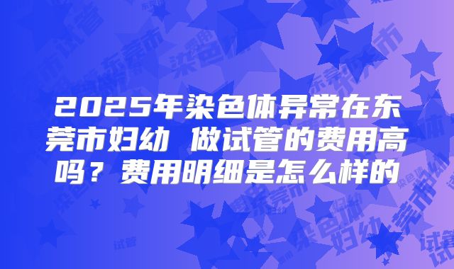 2025年染色体异常在东莞市妇幼 做试管的费用高吗？费用明细是怎么样的