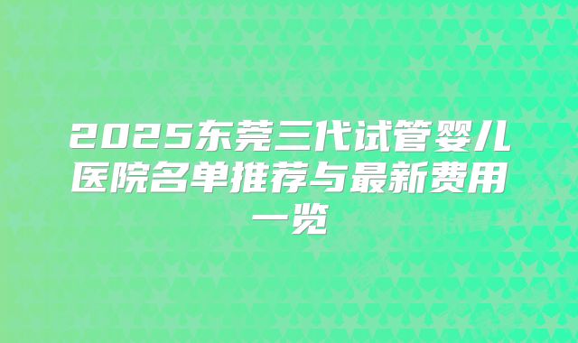 2025东莞三代试管婴儿医院名单推荐与最新费用一览