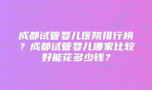 成都试管婴儿医院排行榜？成都试管婴儿哪家比较好能花多少钱？
