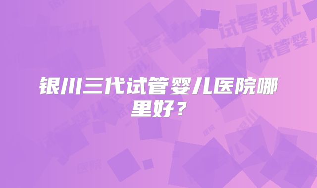银川三代试管婴儿医院哪里好？