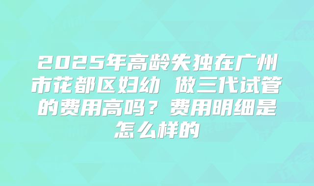 2025年高龄失独在广州市花都区妇幼 做三代试管的费用高吗?费用明细是怎么样的
