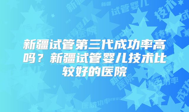 新疆试管第三代成功率高吗？新疆试管婴儿技术比较好的医院