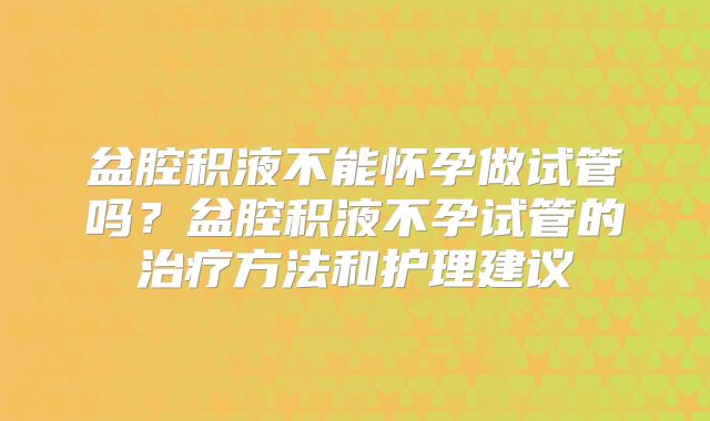 盆腔积液不能怀孕做试管吗？盆腔积液不孕试管的治疗方法和护理建议