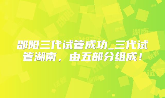 邵阳三代试管成功_三代试管湖南,由五部分组成!