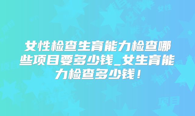 女性检查生育能力检查哪些项目要多少钱_女生育能力检查多少钱!