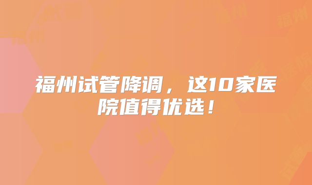 福州试管降调,这10家医院值得优选!