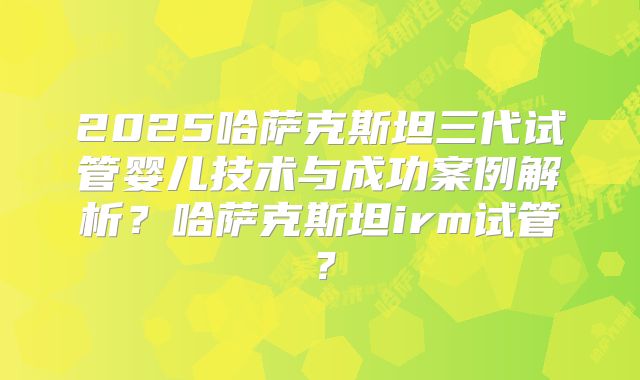 2025哈萨克斯坦三代试管婴儿技术与成功案例解析?哈萨克斯坦irm试管?