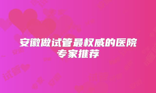 安徽做试管最权威的医院专家推荐