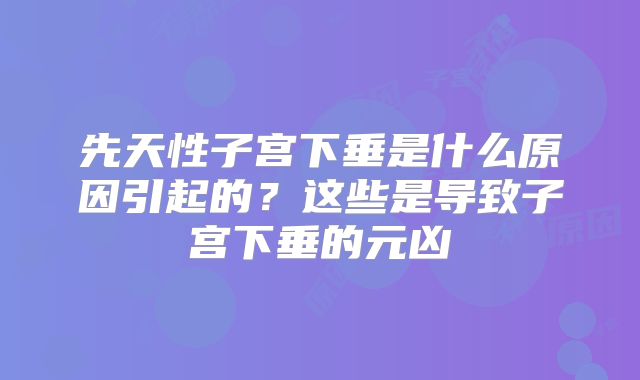 先天性子宫下垂是什么原因引起的？这些是导致子宫下垂的元凶