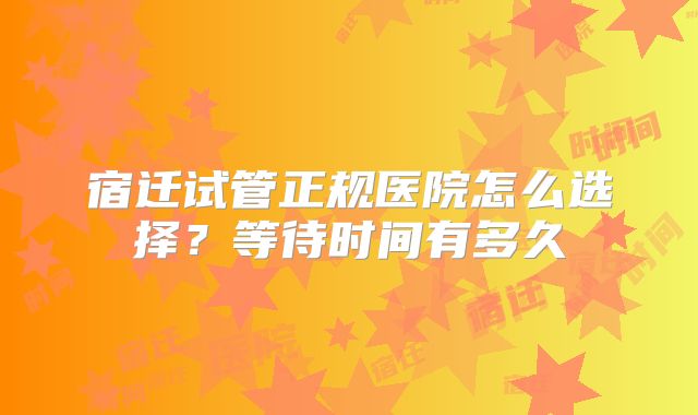 宿迁试管正规医院怎么选择?等待时间有多久