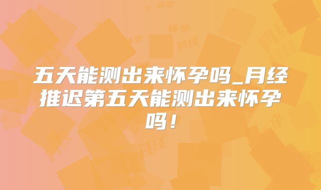五天能测出来怀孕吗_月经推迟第五天能测出来怀孕吗!