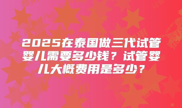 2025在泰国做三代试管婴儿需要多少钱?试管婴儿大概费用是多少?