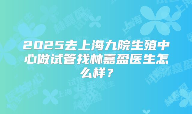 2025去上海九院生殖中心做试管找林嘉盈医生怎么样？