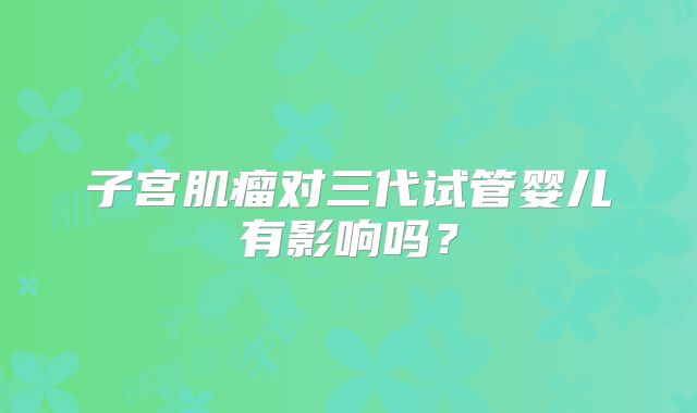 子宫肌瘤对三代试管婴儿有影响吗?