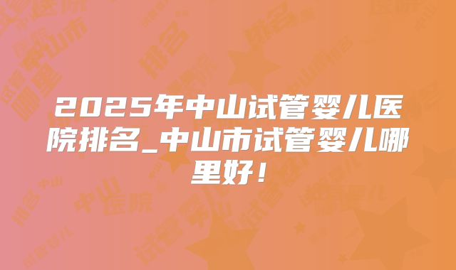 2025年中山试管婴儿医院排名_中山市试管婴儿哪里好！