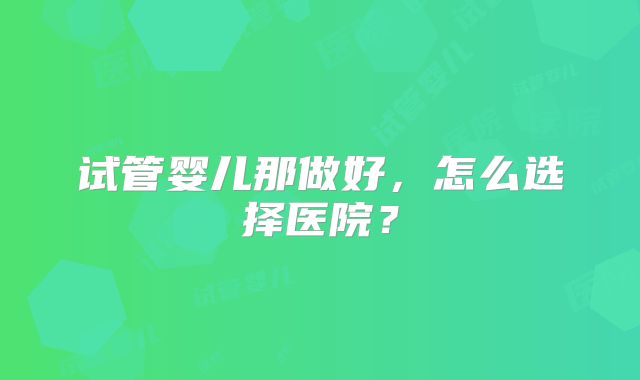 试管婴儿那做好，怎么选择医院？