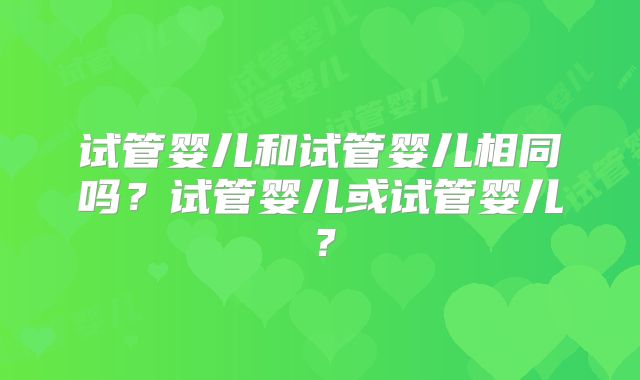 试管婴儿和试管婴儿相同吗？试管婴儿或试管婴儿？