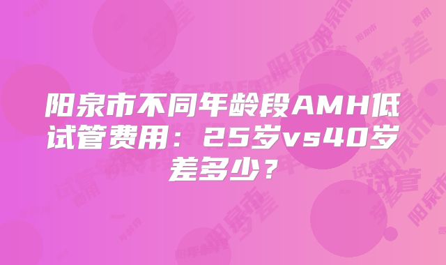 阳泉市不同年龄段AMH低试管费用：25岁vs40岁差多少？