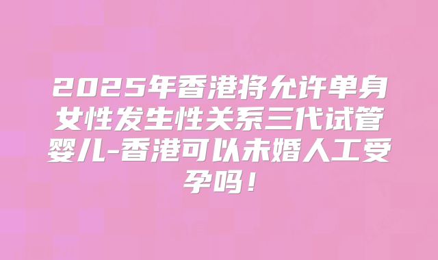 2025年香港将允许单身女性发生性关系三代试管婴儿-香港可以未婚人工受孕吗！