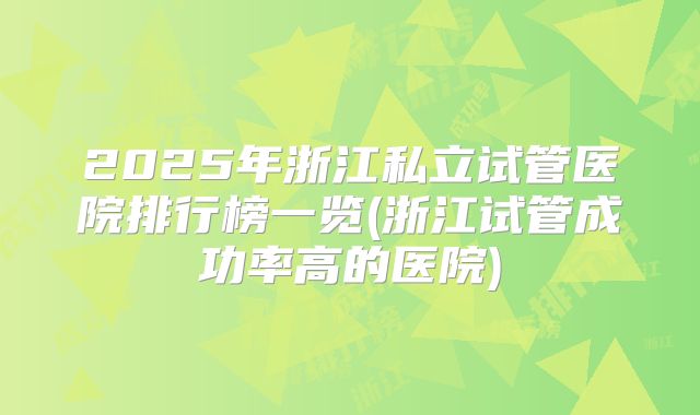 2025年浙江私立试管医院排行榜一览(浙江试管成功率高的医院)