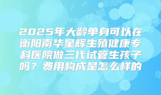2025年大龄单身可以在衡阳南华星辉生殖健康专科医院做三代试管生孩子吗?费用构成是怎么样的