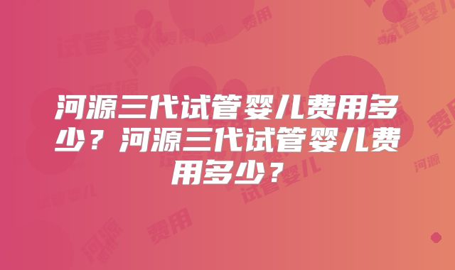 河源三代试管婴儿费用多少？河源三代试管婴儿费用多少？