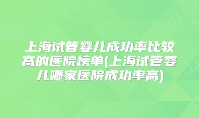 上海试管婴儿成功率比较高的医院榜单(上海试管婴儿哪家医院成功率高)