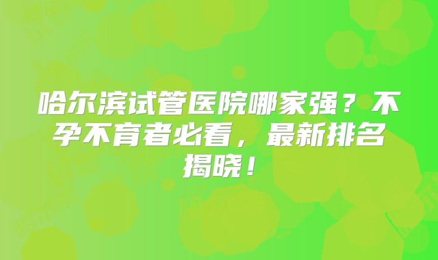 哈尔滨试管医院哪家强？不孕不育者必看，最新排名揭晓！