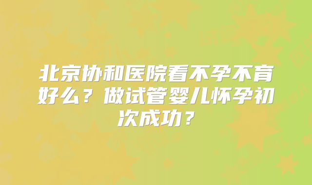 北京协和医院看不孕不育好么？做试管婴儿怀孕初次成功？