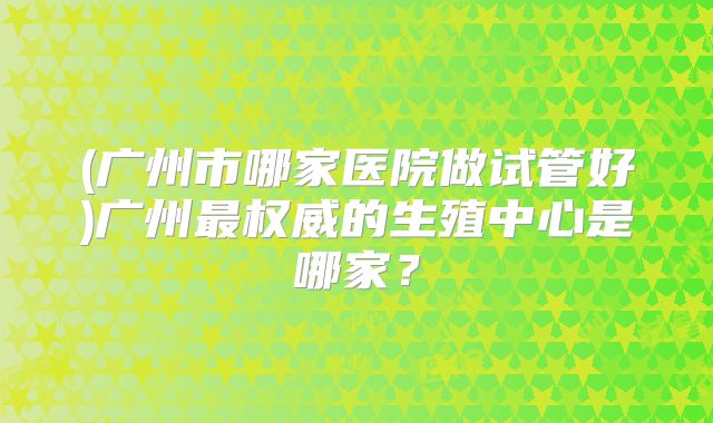 (广州市哪家医院做试管好)广州最权威的生殖中心是哪家？
