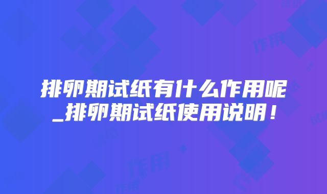 排卵期试纸有什么作用呢_排卵期试纸使用说明!