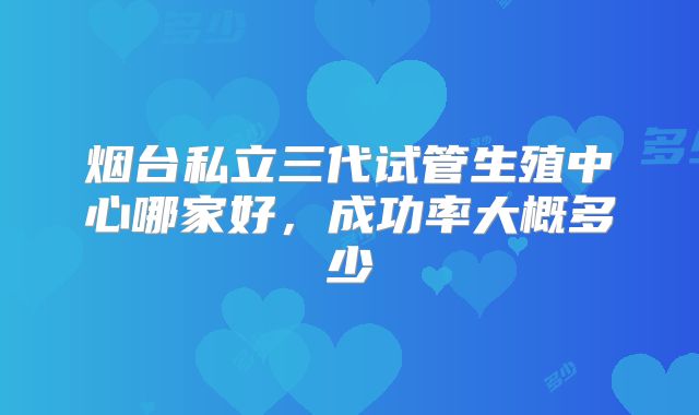 烟台私立三代试管生殖中心哪家好，成功率大概多少