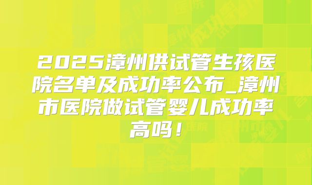 2025漳州供试管生孩医院名单及成功率公布_漳州市医院做试管婴儿成功率高吗！