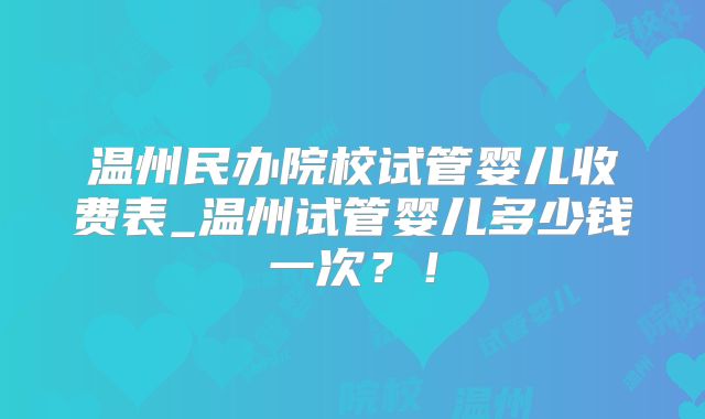 温州民办院校试管婴儿收费表_温州试管婴儿多少钱一次?!
