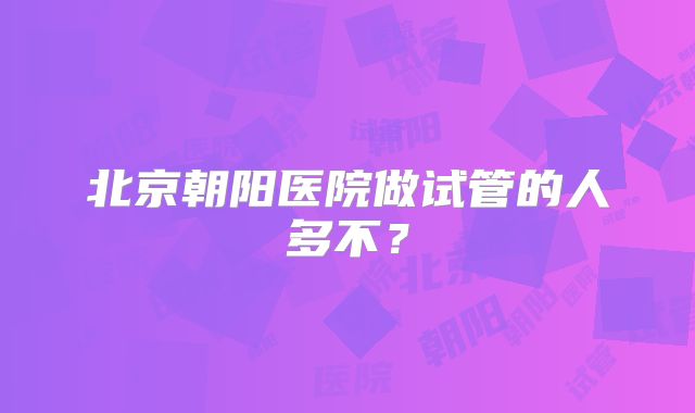北京朝阳医院做试管的人多不?