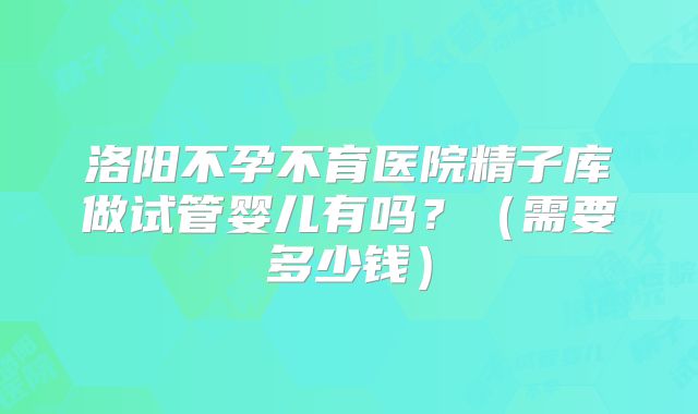 洛阳不孕不育医院精子库做试管婴儿有吗？（需要多少钱）