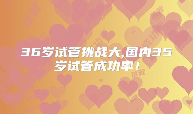 36岁试管挑战大,国内35岁试管成功率!