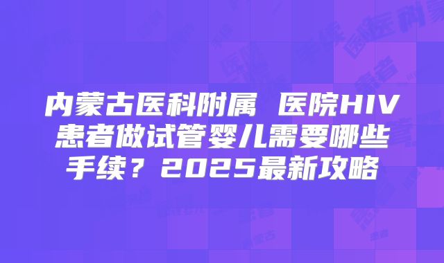 内蒙古医科附属 医院HIV患者做试管婴儿需要哪些手续？2025最新攻略