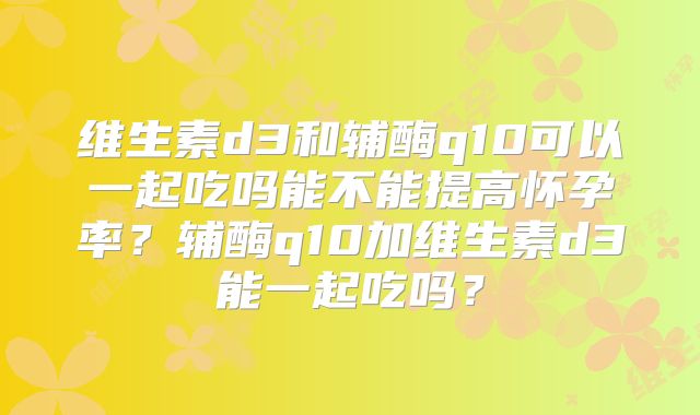 维生素d3和辅酶q10可以一起吃吗能不能提高怀孕率?辅酶q10加维生素d3能一起吃吗?